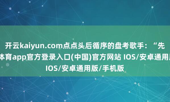 开云kaiyun.com点点头后循序的盘考歌手：“先生-kai云体育app官方登录入口(中国)官方网站 IOS/安卓通用版/手机版
