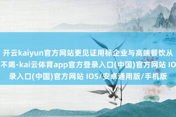 开云kaiyun官方网站更见证用标企业与高端餐饮从“原猜测餐桌”的齐全不竭-kai云体育app官方登录入口(中国)官方网站 IOS/安卓通用版/手机版