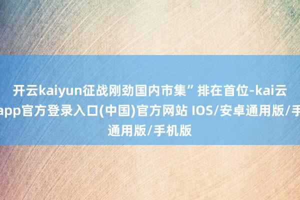 开云kaiyun征战刚劲国内市集”排在首位-kai云体育app官方登录入口(中国)官方网站 IOS/安卓通用版/手机版