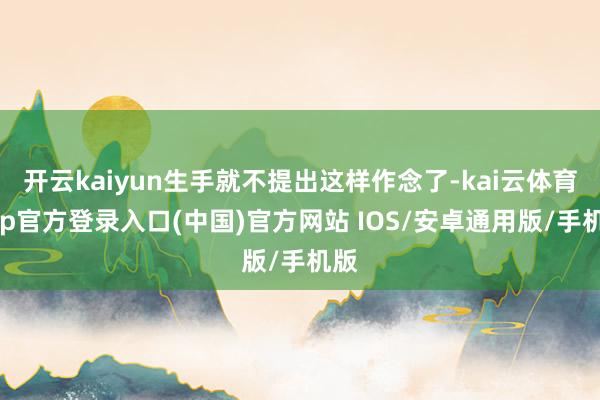 开云kaiyun生手就不提出这样作念了-kai云体育app官方登录入口(中国)官方网站 IOS/安卓通用版/手机版
