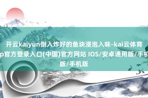 开云kaiyun倒入炸好的鱼块浸泡入味-kai云体育app官方登录入口(中国)官方网站 IOS/安卓通用版/手机版