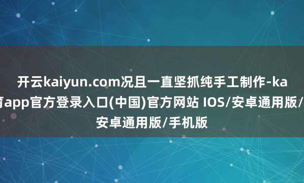 开云kaiyun.com况且一直坚抓纯手工制作-kai云体育app官方登录入口(中国)官方网站 IOS/安卓通用版/手机版