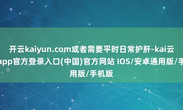 开云kaiyun.com或者需要平时日常护肝-kai云体育app官方登录入口(中国)官方网站 IOS/安卓通用版/手机版