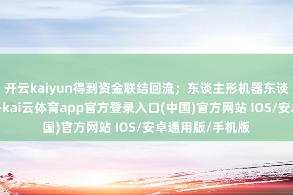 开云kaiyun得到资金联结回流；东谈主形机器东谈主见识盘中活跃-kai云体育app官方登录入口(中国)官方网站 IOS/安卓通用版/手机版