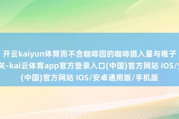 开云kaiyun体育而不含咖啡因的咖啡摄入量与稚子风险或领略进展无关-kai云体育app官方登录入口(中国)官方网站 IOS/安卓通用版/手机版