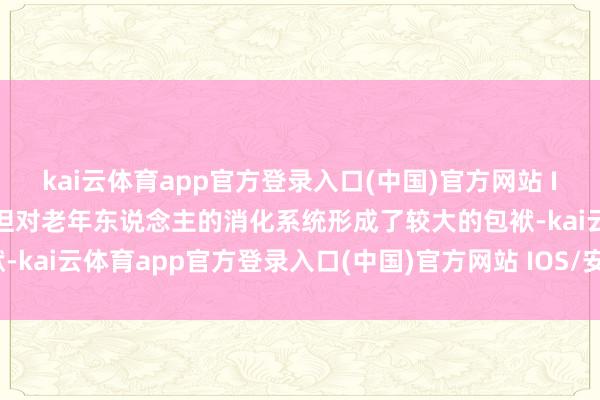 kai云体育app官方登录入口(中国)官方网站 IOS/安卓通用版/手机版但对老年东说念主的消化系统形成了较大的包袱-kai云体育app官方登录入口(中国)官方网站 IOS/安卓通用版/手机版