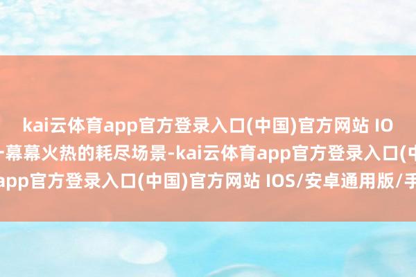 kai云体育app官方登录入口(中国)官方网站 IOS/安卓通用版/手机版一幕幕火热的耗尽场景-kai云体育app官方登录入口(中国)官方网站 IOS/安卓通用版/手机版